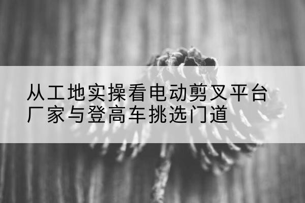 大荔电动剪叉升降平台厂家-从工地实操看电动剪叉平台厂家与登高车挑选门道