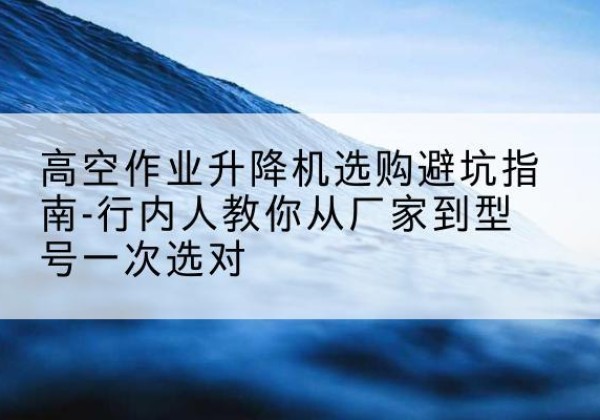 大荔升降平台厂家-高空作业升降机选购避坑指南-行内人教你从厂家到型号一次选对