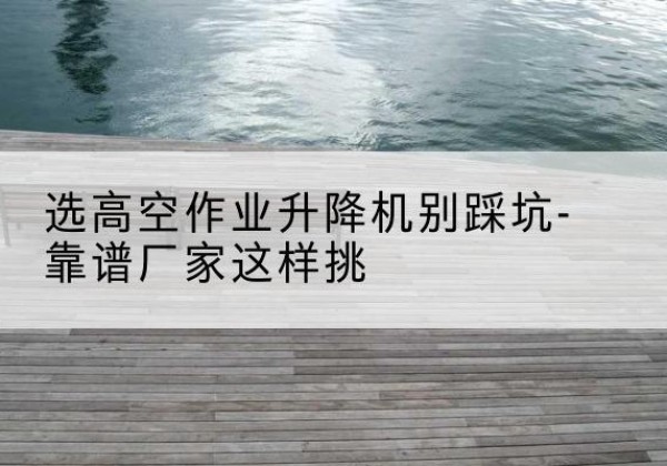 大荔剪叉式升降机厂家-选高空作业升降机别踩坑-靠谱厂家这样挑