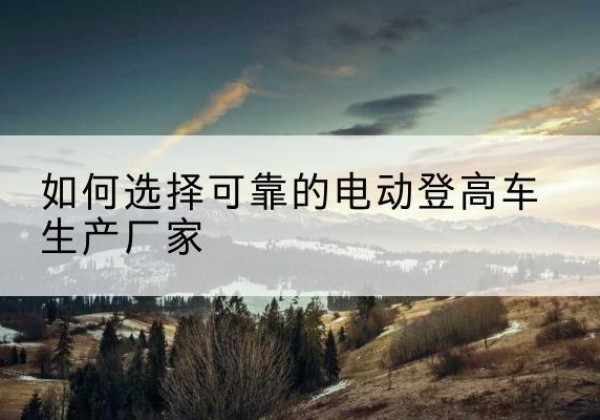 大荔电动登高车厂家-如何选择可靠的电动登高车生产厂家