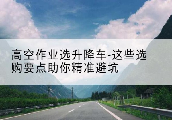 大荔升降车厂家-高空作业选升降车-这些选购要点助你*避坑