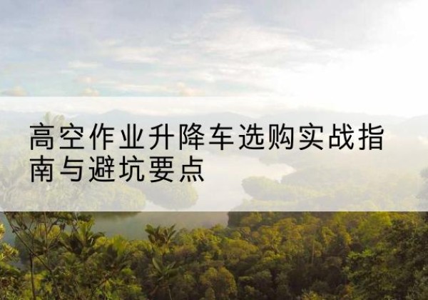 大荔升降车怎么选-高空作业升降车选购实战指南与避坑要点