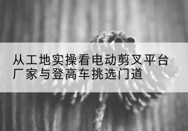 大荔电动剪叉升降平台厂家-从工地实操看电动剪叉平台厂家与登高车挑选门道