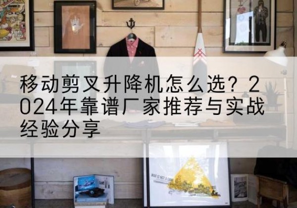 大荔升降平台厂家推荐-移动剪叉升降机怎么选？2024年靠谱厂家推荐与实战经验分享