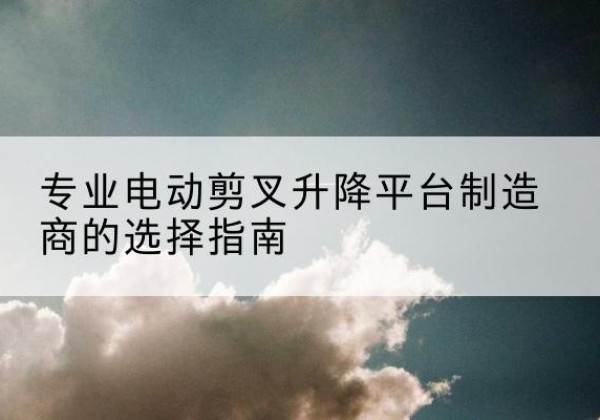 大荔电动剪叉升降平台厂家-专业电动剪叉升降平台制造商的选择指南